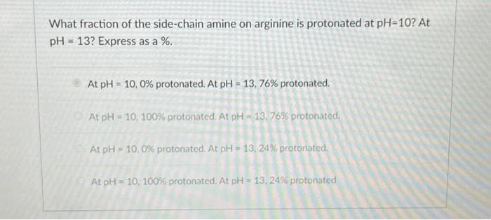 What fraction of the side-chain amine on arginine is protonated at pH=10? At
pH = 13? Express as a %.
At pH = 10, 0% protonated. At pH = 13,76% protonated.
At pH=10, 100% protonated. At pH-13, 76% protonated.
At pH= 10, 0% protonated. At pH=13, 24% protonated.
At pH-10, 100% protonated. At pH= 13, 24% protonated