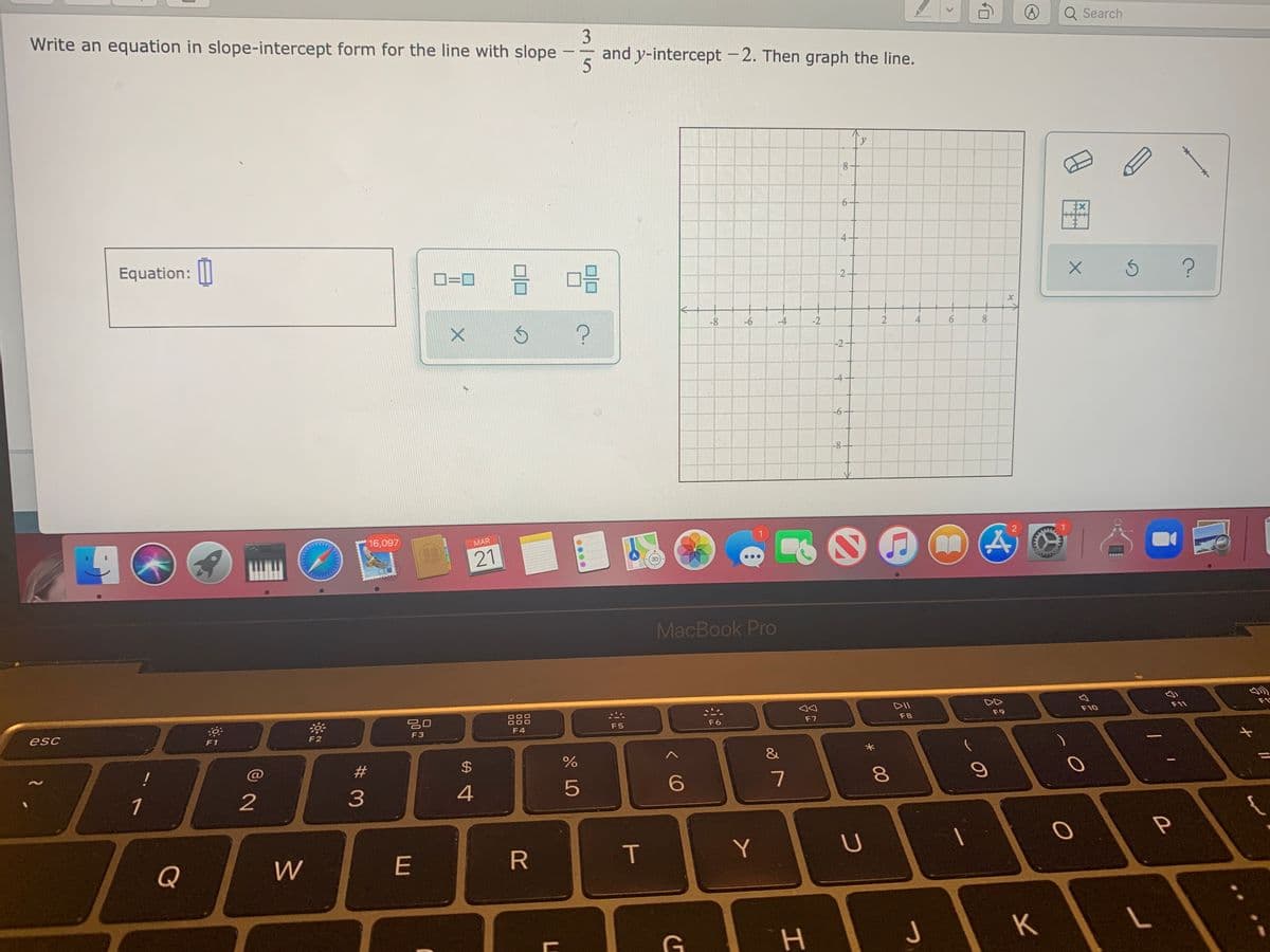 Write an equation in slope-intercept form for the line with slope
Q Search
and y-intercept -2. Then graph the line.
-
4-
Equation: ||
D=0
2
-8
-6
-4
-2
4.
-4-
-6-
-8
16,097
MAR
21
MacBook Pro
DII
F9
F10
F11
F1
esc
F5
F6
F7
F8
F1
F2
F3
F4
&
!
C@
2
3
4
6.
P
Q
W
E
R.
IT
Y
K
2.
<>
* 00
2.
%24
