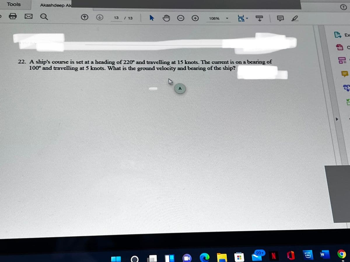 Tools
Akashdeep AK
- 図@
玩,可一日e
13
/ 13
106%
COD
BEx
22. A ship's course is set at a heading of 220° and travelling at 15 knots. The current is on a bearing of
100° and travelling at 5 knots. What is the ground velocity and bearing of the ship?
99+
N I
prime
video
