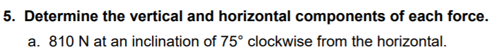 5. Determine the vertical and horizontal components of each force.
a. 810 N at an inclination of 75° clockwise from the horizontal.
