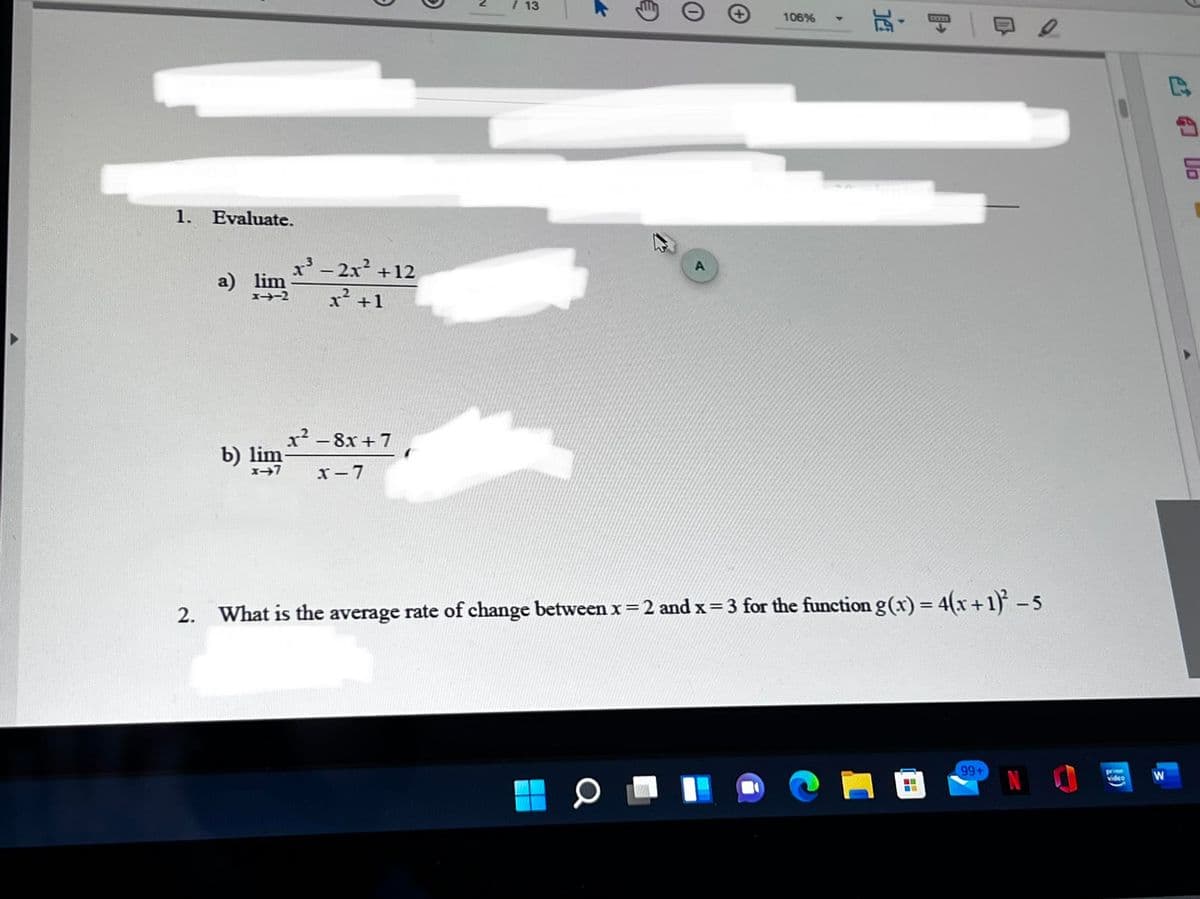 / 13
玩,
106%
KENWN
1. Evaluate.
x'- 2x +12
a) lim
I-2
x² +1
x2 - 8x + 7
b) lim-
x- 7
2. What is the average rate of change between x=2 and x= 3 for the function g(x) = 4(x+1) -5
99+
prme
video
Do
