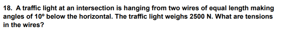 18. A traffic light at an intersection is hanging from two wires of equal length making
angles of 10° below the horizontal. The traffic light weighs 2500 N. What are tensions
in the wires?
