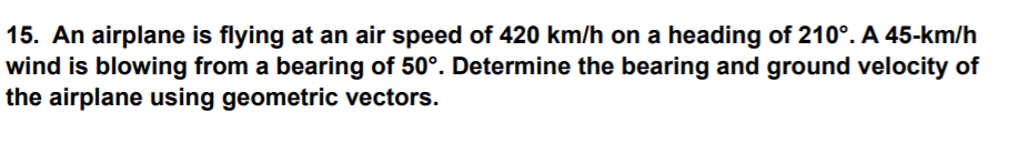 15. An airplane is flying at an air speed of 420 km/h on a heading of 210°. A 45-km/h
wind is blowing from a bearing of 50°. Determine the bearing and ground velocity of
the airplane using geometric vectors.
