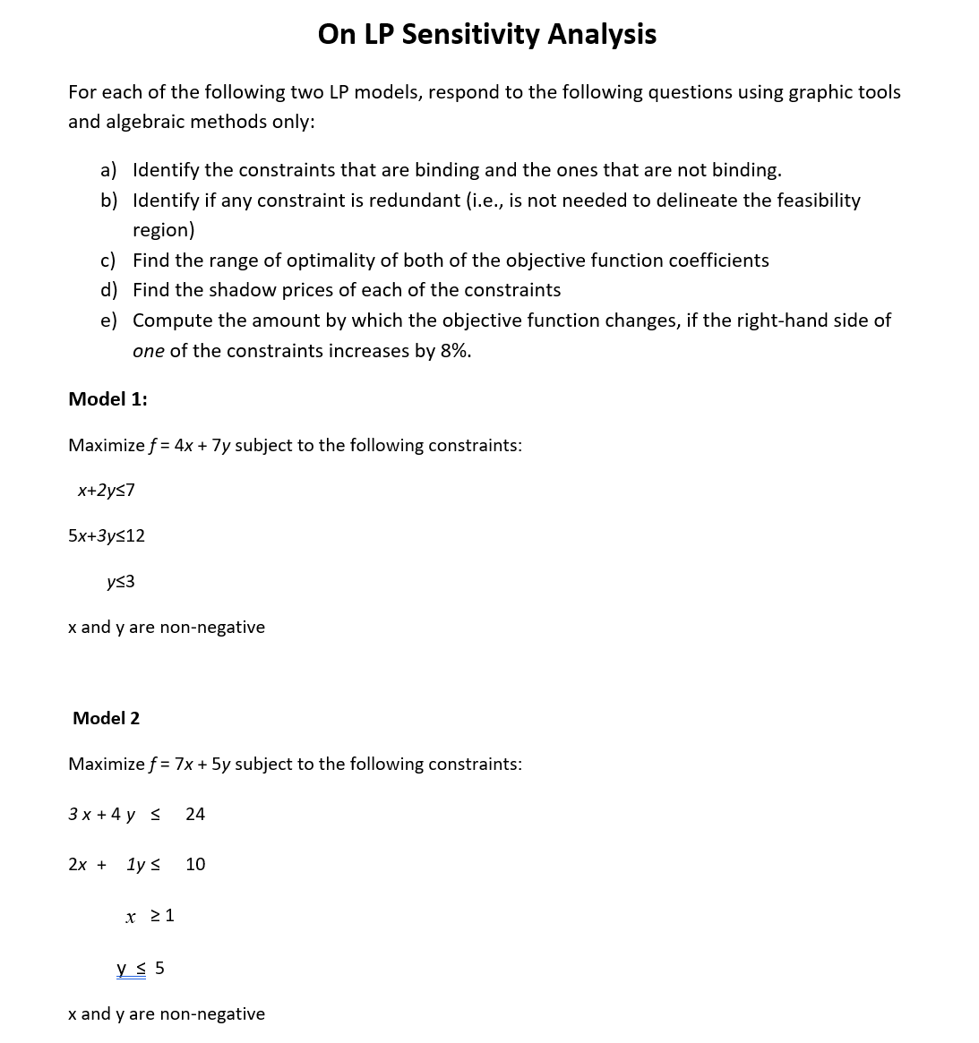 On LP Sensitivity Analysis
For each of the following two LP models, respond to the following questions using graphic tools
and algebraic methods only:
a) Identify the constraints that are binding and the ones that are not binding.
b) Identify if any constraint is redundant (i.e., is not needed to delineate the feasibility
region)
c) Find the range of optimality of both of the objective function coefficients
d) Find the shadow prices of each of the constraints
e) Compute the amount by which the objective function changes, if the right-hand side of
one of the constraints increases by 8%.
Model 1:
Maximize f = 4x + 7y subject to the following constraints:
x+2y≤7
5x+3ys12
y≤3
x and y are non-negative
Model 2
Maximize f = 7x + 5y subject to the following constraints:
3x + 4y < 24
2x + 1y ≤ 10
x ≥ 1
y ≤ 5
x and y are non-negative