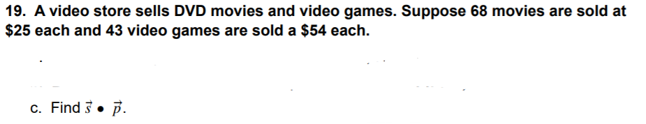 19. A video store sells DVD movies and video games. Suppose 68 movies are sold at
$25 each and 43 video games are sold a $54 each.
c. Find 3• P.
