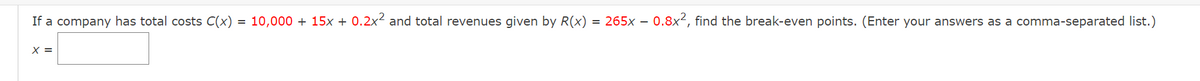 If a company has total costs C(x) = 10,000+ 15x + 0.2x² and total revenues given by R(x) = 265x - 0.8x², find the break-even points. (Enter your answers as a comma-separated list.)
X =