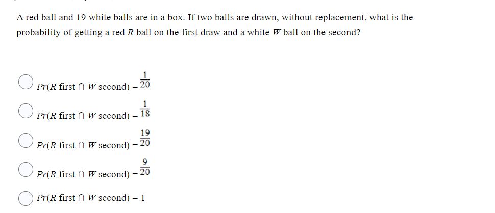 A red ball and 19 white balls are in a box. If two balls are drawn, without replacement, what is the
probability of getting a red R ball on the first draw and a white W ball on the second?
Pr(R first
Pr(R first
w second) = 20
W second) = 13
18
19
Pr(R first W second) = 20
9
Pr(R first W second) = 20
Pr(R first W second) = 1