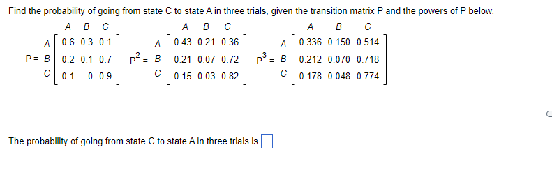 Find the probability of going from state C to state A in three trials, given the transition matrix P and the powers of P below.
A B C
A B
C
A B C
0.43 0.21 0.36
0.6 0.3 0.1
A
0.336 0.150 0.514
0.2 0.1 0.7
p3 = B 0.212 0.070 0.718
0.21 0.07 0.72
0.15 0.03 0.82
0.1
0 0.9
с 0.178 0.048 0.774
A
P= B
с
A
P2 = B
с
The probability of going from state C to state A in three trials is