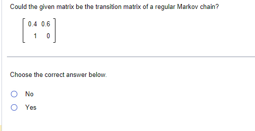 Could the given matrix be the transition matrix of a regular Markov chain?
0.4 0.6
1 0
Choose the correct answer below.
O No
Yes