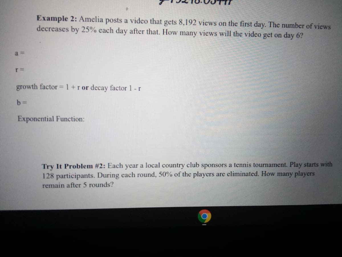 Example 2: Amelia posts a video that gets 8,192 views on the first day. The number of views
decreases by 25% each day after that. How many views will the video get on day 6?
a =
growth factor = 1+r or decay factor 1 - r
b%3D
Exponential Function:
Try It Problem #2: Each year a local country club sponsors a tennis tournament. Play starts with
128 participants. During each round, 50% of the players are eliminated. How many players
remain after 5 rounds?
