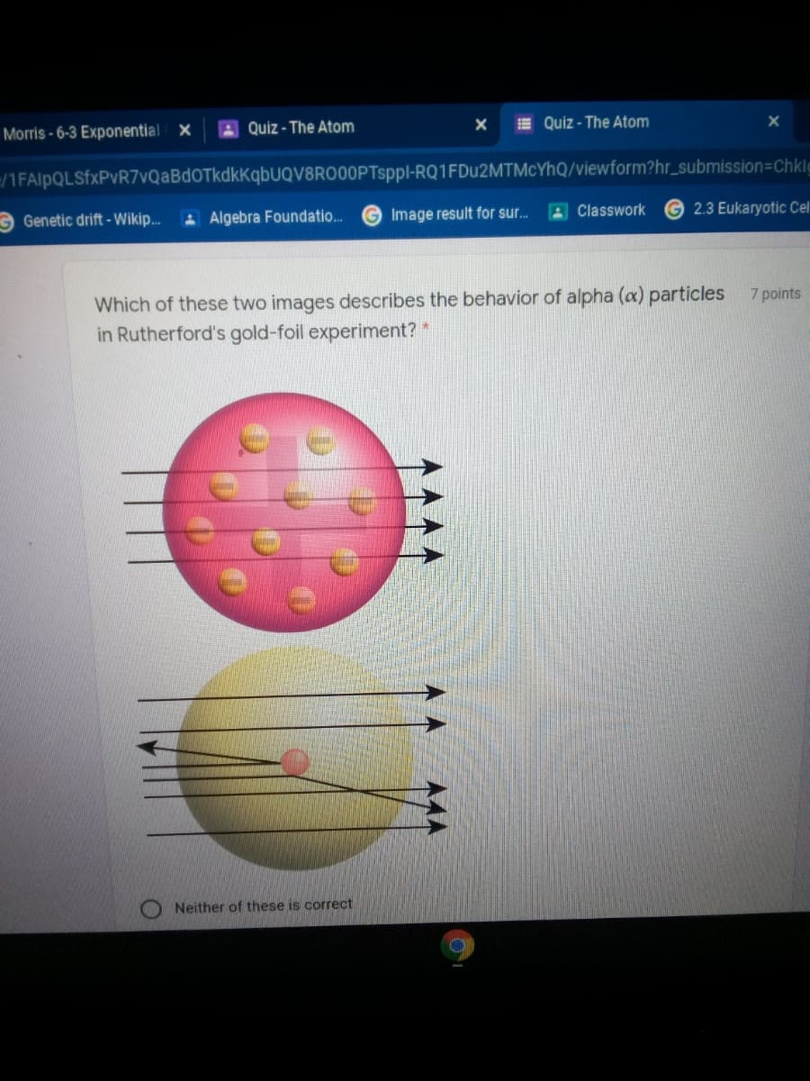 A Quiz - The Atom
E Quiz - The Atom
Morris-6-3 Exponential X
/1FAlpQLSfxPvR7vQaBdOTkdkKqbUQV8RO00PTsppl-RQ1FDU2MTMCYHQ/viewform?hr_submission=Chklg
G Genetic drift - Wikip.
A Algebra Foundatio.
Image result for sur.
A Classwork
2.3 Eukaryotic Cel
Which of these two images describes the behavior of alpha (a) particles
in Rutherford's gold-foil experiment? *
7 points
Neither of these is correct
