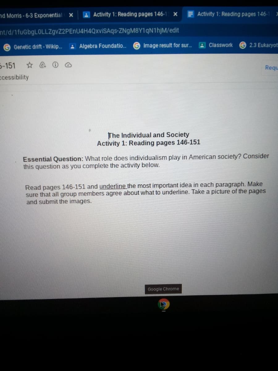nd Morris -6-3 Exponential
AActivity 1: Reading pages 146-1 X
EActivity 1: Reading pages 146-1
nt/d/1fuGbgLOLLZgvZ2PEnU4H4QxviSAqs-ZNgM8Y1qN1hjM/edit
Genetic drift - Wikip.
A Algebra Foundatio.
Image result for sur.
A Classwork
2.3 Eukaryot
5-151
Requ
ccessibility
The Individual and Society
Activity 1: Reading pages 146-151
Essential Question: What role does individualism play in American society? Consider
this question as you complete the activity below.
Read pages 146-151 and underline the most important idea in each paragraph. Make
sure that all group members agree about what to underline. Take a picture of the pages
and submit the images.
Google Chrome
