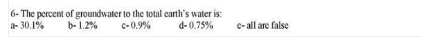 a- 30.1%
6- The percent of groundwater to the total carth's water is:
c-0.9%
b- 1.2%
d- 0.75%
e- all are false
