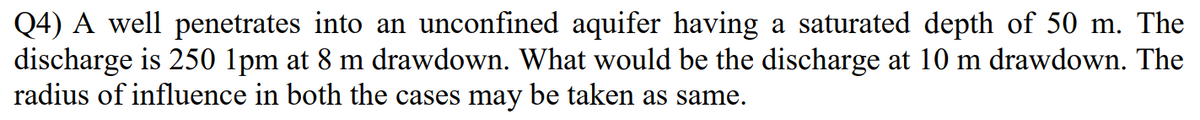 Q4) A well penetrates into an unconfined aquifer having a saturated depth of 50 m. The
discharge is 250 1pm at 8 m drawdown. What would be the discharge at 10 m drawdown. The
radius of influence in both the cases may be taken as same.
