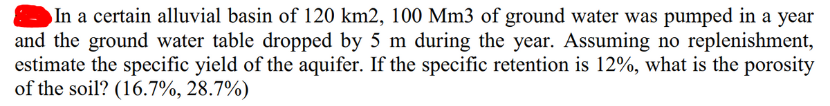 In a certain alluvial basin of 120 km2, 100 Mm3 of ground water was pumped in a year
and the ground water table dropped by 5 m during the year. Assuming no replenishment,
estimate the specific yield of the aquifer. If the specific retention is 12%, what is the porosity
of the soil? (16.7%, 28.7%)
