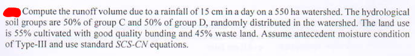 Compute the runoff volume due to a rainfall of 15 cm in a day on a 550 ha watershed. The hydrological
soil groups are 50% of group C and 50% of group D, randomly distributed in the watershed. The land use
is 55% cultivated with good quality bunding and 45% waste land. Assume antecedent moisture condition
of Type-III and use standard SCS-CN equations.
