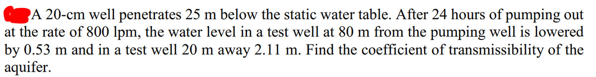 A 20-cm well penetrates 25 m below the static water table. After 24 hours of pumping out
at the rate of 800 lpm, the water level in a test well at 80 m from the pumping well is lowered
by 0.53 m and in a test well 20 m away 2.11 m. Find the coefficient of transmissibility of the
aquifer.
