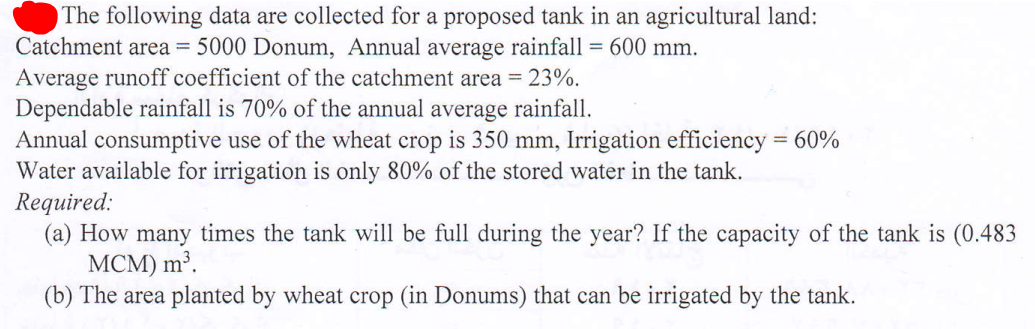 The following data are collected for a proposed tank in an agricultural land:
Catchment area = 5000 Donum, Annual average rainfall = 600 mm.
Average runoff coefficient of the catchment area = 23%.
Dependable rainfall is 70% of the annual average rainfall.
Annual consumptive use of the wheat crop is 350 mm, Irrigation efficiency = 60%
Water available for irrigation is only 80% of the stored water in the tank.
Required:
(a) How many times the tank will be full during the year? If the capacity of the tank is (0.483
MCM) m³.
(b) The area planted by wheat crop (in Donums) that can be irrigated by the tank.
