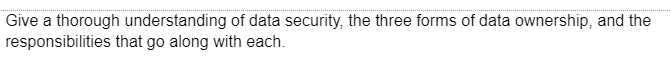 Give a thorough understanding of data security, the three forms of data ownership, and the
responsibilities
that go along with each.