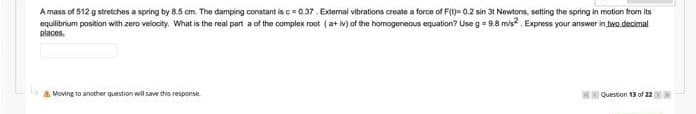 A mass of 512 g stretches a spring by 8.5 cm. The damping constant is c= 0.37. External vibrations create a force of F(t)= 0.2 sin 31 Newtons, setting the spring in motion tfrom its
equilibrium position with zero velocity. What is the real part a of the complex root (a+ iv) af the homogeneous equation? Use g = 9.8 mis. Express your answer in two.decimal
places.
A Moving to another question will save this response
Question 13 of 22
