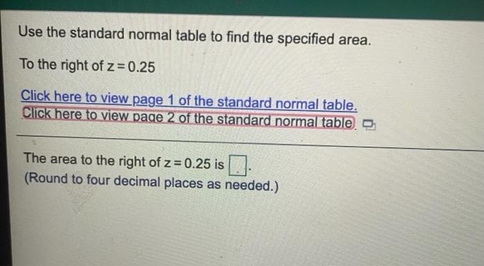 Use the standard normal table to find the specified area.
To the right of z= 0.25
Click here to view page 1 of the standard normal table.
Click here to view page 2 of the standard normal table O
The area to the right of z = 0.25 is.
(Round to four decimal places as needed.)
