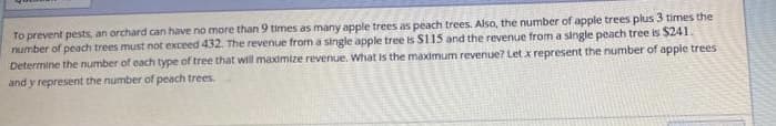 To prevent pests, an orchard can have no more than 9 times as many apple trees as peach trees. Also, the number of apple trees plus 3 times the
number of peach trees must not exceed 432. The revenue from a single apple tree is $115 and the revenue from a single peach tree is $241.
Determine the number of cach type of tree that will maximize revenue. What is the maximum revenue? Let x represent the number of apple trees
and y represent the number of peach trees.
