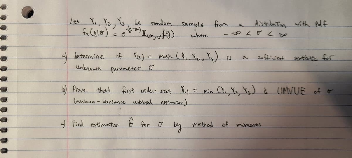 Lee
, 2,6, Le random.
Aistribution with Pdf
Sample
from
-やく <y
(BgeseIn? (の)
max Cř,, Yz, Ys) N
where
a determine
Sufficent seatistc for
Unknawn
Parameter o
b Prove that
first order stat .
min (, Ye, YoJ š UMVUE of o
(minimum- Variunce unbiased
extimator)
e Find estimator
for
method
of
moments
