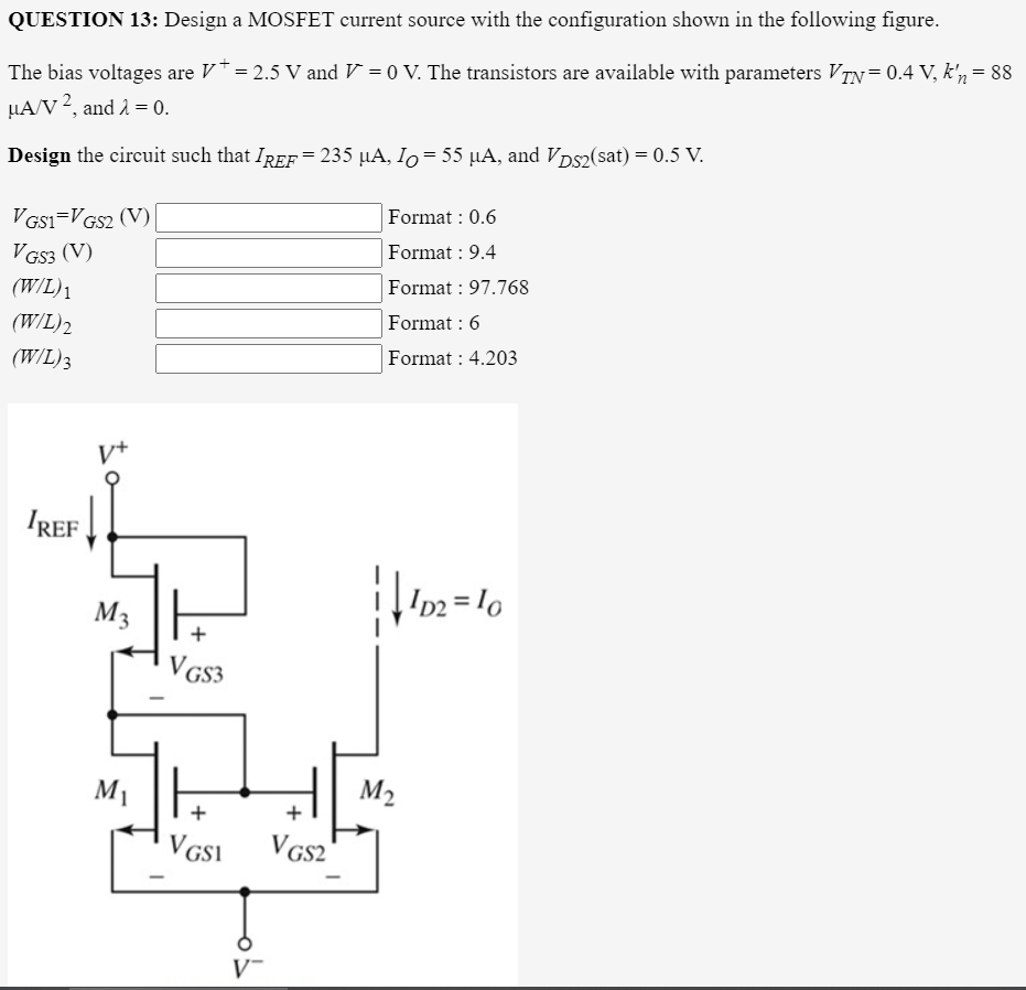 QUESTION 13: Design a MOSFET current source with the configuration shown in the following figure.
The bias voltages are V* = 2.5 V and V = 0 V. The transistors are available with parameters VTN=0.4 V, k'n = 88
LA/V 2, and 2 = 0.
Design the circuit such that IREF= 235 µA, Io= 55 µA, and Vps2(sat) = 0.5 V.
Format : 0.6
V Gs1=VGS2 (V)
V GS3 (V)
(W/L)1
Format : 9.4
Format : 97.768
(W/L)2
Format : 6
(W/L)3
Format : 4.203
IREF !
M3
+
VGs3
M1
M2
+
V GSI
VGS2
V-
