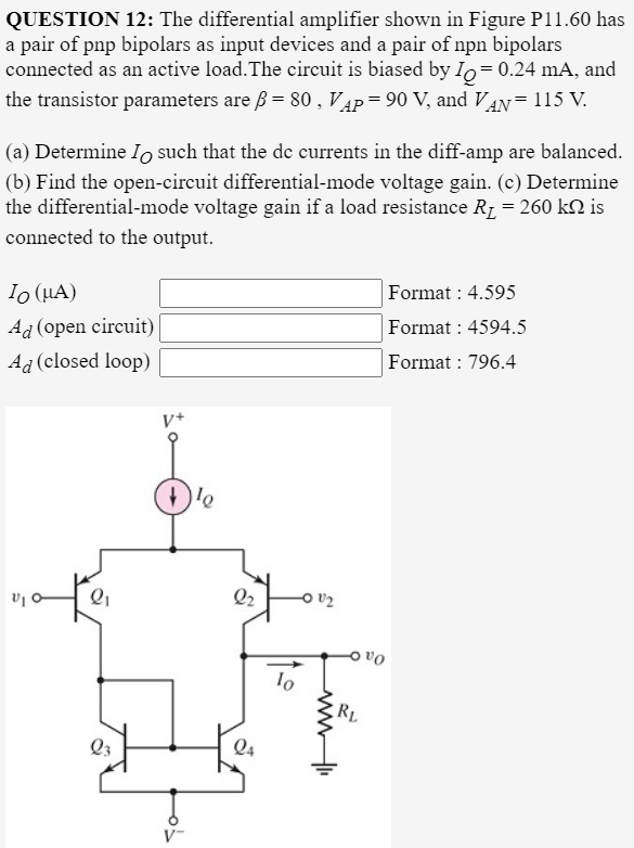 QUESTION 12: The differential amplifier shown in Figure P11.60 has
a pair of pnp bipolars as input devices and a pair of npn bipolars
connected as an active load. The circuit is biased by Io=0.24 mA, and
the transistor parameters are ß = 80 , VẬP=90 V, and VAN = 115 V.
(a) Determine Io such that the de currents in the diff-amp are balanced.
(b) Find the open-circuit differential-mode voltage gain. (c) Determine
the differential-mode voltage gain if a load resistance R1 = 260 k2 is
connected to the output.
Io (HA)
Format : 4.595
Ad (open circuit)
Format : 4594.5
Ag (closed loop)
Format : 796.4
V+
Q2
Oa 어
RL
Q3
Q4
V-
