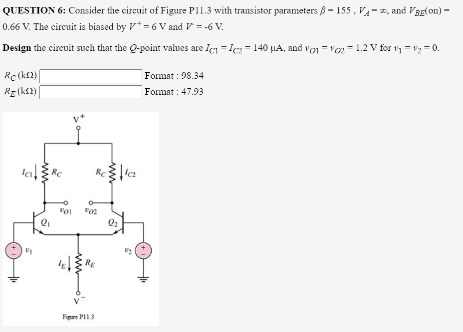 QUESTION 6: Consider the circuit of Figure P11.3 with transistor parameters ß= 155 , V4=0, and VBE(on) =
0.66 V. The circuit is biased by V*= 6 V and V = -6 V.
Design the circuit such that the Q-point values are Icı = Ic2 = 140 µA, and vo1 =vo2 = 1.2 V for vị = v2 = 0.
Format : 98.34
Rc (kN)
Format : 47.93
RE (kN)
Ici
RC
RC
v02
10a
RE
Figure P11.3
