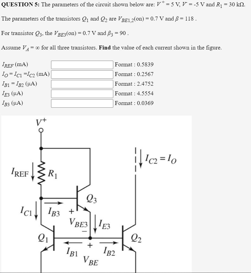 QUESTION 5: The parameters of the circuit shown below are: V* = 5 V, V = -5 V and R1 = 30 k2.
The parameters of the transistors Q1 and Q2 are VBE1.2(on) = 0.7 V and ß = 118 .
For transistor Q3, the VBE3(on) = 0.7 V and B3 = 90 .
Assume V4= 0 for all three transistors. Find the value of each current shown in the figure.
Format : 0.5839
IREF (mA)
Format : 0.2567
Io=Ici =Ic2 (mA)
I31 = IB2 (HA)
Format : 2.4752
Format : 4.5554
Ig3 (µA)
Format : 0.0369
I33 (µA)
Ic2 = lo
IREFR1
Q3
IB3 +
VBE3E3
Ici
Q1
Q2
IB1
IB2
V BE
