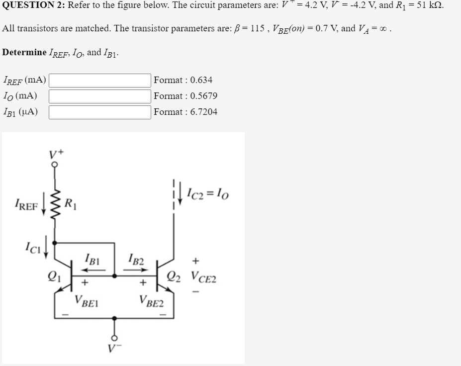 QUESTION 2: Refer to the figure below. The circuit parameters are: V= 4.2 V, V = -4.2 V, and R1 = 51 kN.
All transistors are matched. The transistor parameters are: B= 115 , VBE(on) = 0.7 V, and VA =.
Determine IREF, Io, and IB1.
IREF (mA)
Io (mA)
IB1 (HA)
Format : 0.634
Format : 0.5679
Format : 6.7204
V+
Ic2 = lo
IREF
R1
IBI
IB2
Q2 VCE2
VBEI
V BE2
V-
ww
+
