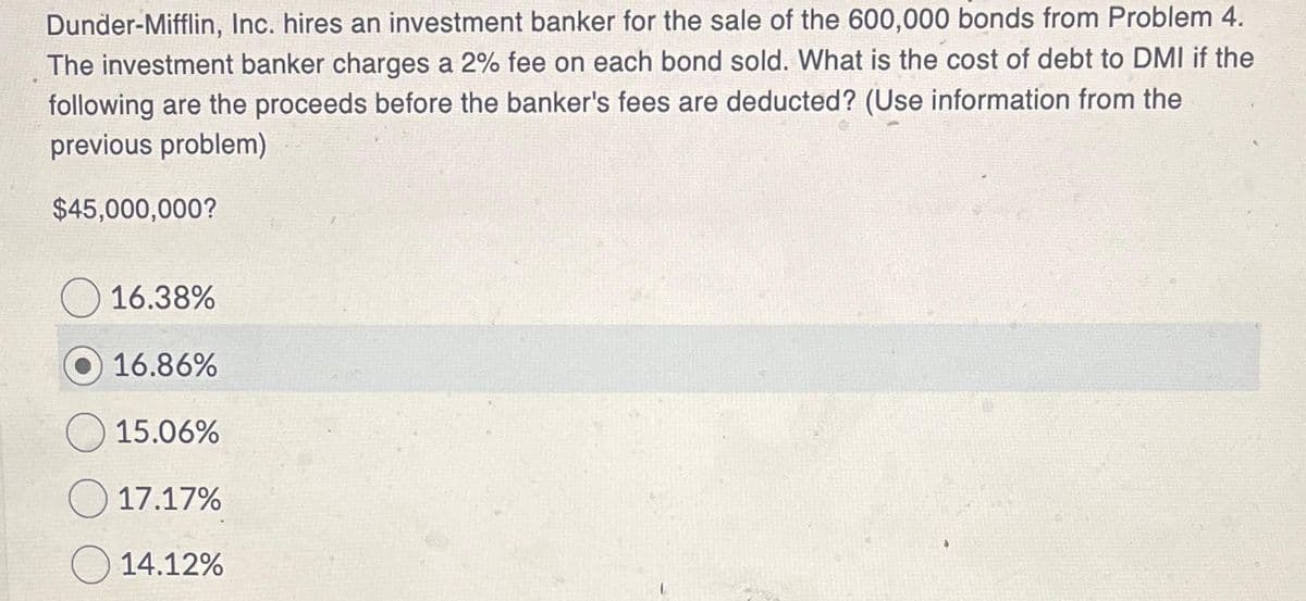 Dunder-Mifflin, Inc. hires an investment banker for the sale of the 600,000 bonds from Problem 4.
The investment banker charges a 2% fee on each bond sold. What is the cost of debt to DMI if the
following are the proceeds before the banker's fees are deducted? (Use information from the
previous problem)
$45,000,000?
16.38%
16.86%
15.06%
17.17%
14.12%