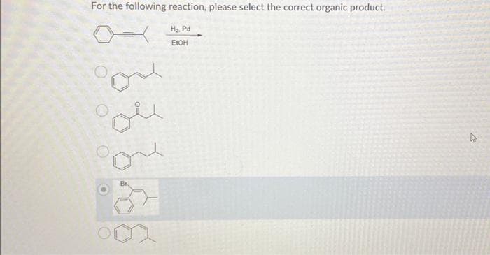 For the following reaction, please select the correct organic product.
H₂, Pd
EICH
que
Br