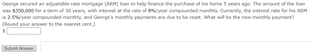 George secured an adjustable-rate mortgage (ARM) loan to help finance the purchase of his home 5 years ago. The amount of the loan
was $350,000 for a term of 30 years, with interest at the rate of 8%/year compounded monthly. Currently, the interest rate for his ARM
is 2.5%/year compounded monthly, and George's monthly payments are due to be reset. What will be the new monthly payment?
(Round your answer to the nearest cent.)
$
Submit Answer