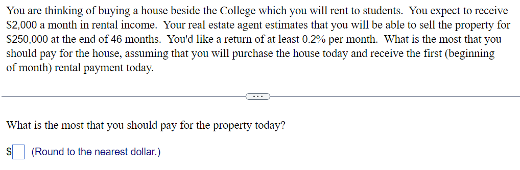 You are thinking of buying a house beside the College which you will rent to students. You expect to receive
$2,000 a month in rental income. Your real estate agent estimates that you will be able to sell the property for
$250,000 at the end of 46 months. You'd like a return of at least 0.2% per month. What is the most that you
should pay for the house, assuming that you will purchase the house today and receive the first (beginning
of month) rental payment today.
What is the most that you should pay for the property today?
(Round to the nearest dollar.)