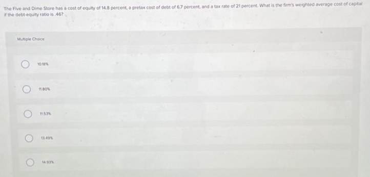 The Five and Dime Store has a cost of equity of 14.8 percent, a pretax cost of debt of 6.7 percent, and a tax rate of 21 percent. What is the firm's weighted average cost of capital
if the debt-equity ratio is 467
Multiple Choice
O
O
10.10%
11.80%
11.53%
13.49%
14.93%