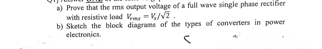 a) Prove that the rms output voltage of a full wave single phase rectifier
with resistive load Vrms = Vs/√2.
b) Sketch the block diagrams of the types of converters in power
electronics.
S