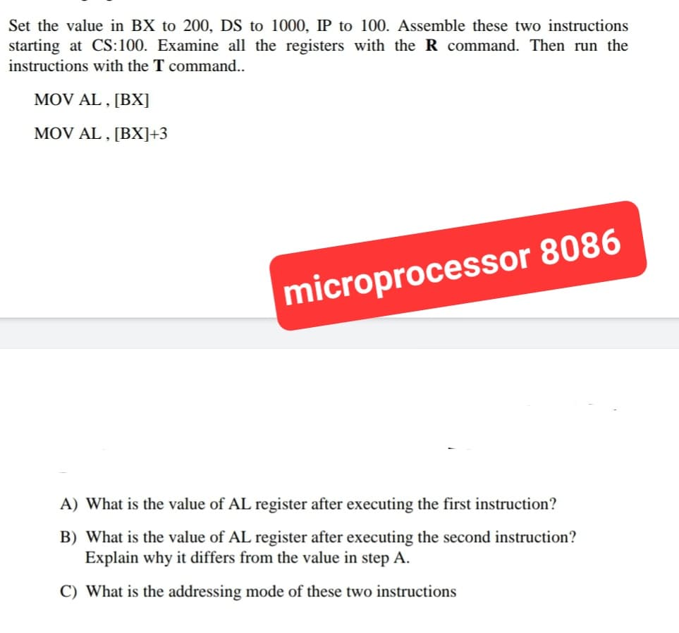 Set the value in BX to 200, DS to 1000, IP to 100. Assemble these two instructions
starting at CS:100. Examine all the registers with the R command. Then run the
instructions with the T command..
MOV AL,[BX]
MOV AL,[BX]+3
microprocessor 8086
A) What is the value of AL register after executing the first instruction?
B) What is the value of AL register after executing the second instruction?
Explain why it differs from the value in step A.
C) What is the addressing mode of these two instructions