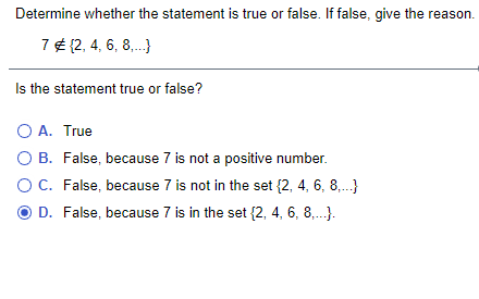 Determine whether the statement is true or false. If false, give the reason.
7 ¢ {2, 4, 6, 8,.}
Is the statement true or false?
O A. True
O B. False, because 7 is not a positive number.
OC. False, because 7 is not in the set {2, 4, 6, 8,.}
O D. False, because 7 is in the set {2, 4, 6, 8,.).
