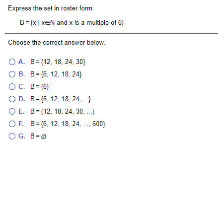 Express the set in roster form.
B= {x | xEN and x is a multiple of 6}
Choose the correct answer below.
О А. В-112, 18, 24, 30}
О В. В%3 (6, 12, 18, 24}
OC. B= {6}
O D. B= {6, 12, 18, 24, .}
O E. B= {12, 18, 24, 30, ...}
OF. B= {6, 12, 18, 24, ., 600}
O G. B=Ø
