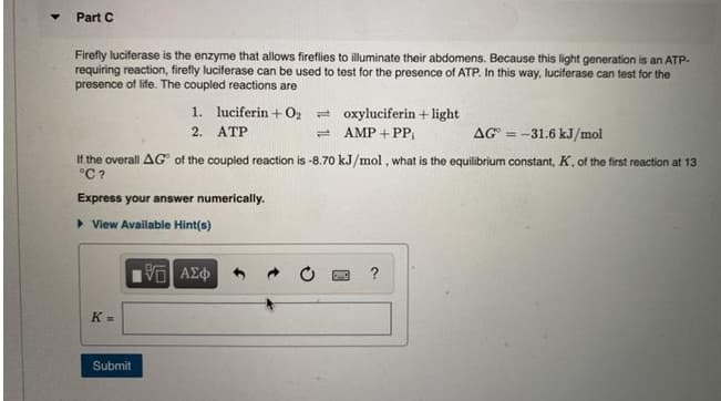 Part C
Firefly luciferase is the enzyme that allows fireflies to illuminate their abdomens. Because this light generation is an ATP-
requiring reaction, firefly luciferase can be used to test for the presence of ATP. In this way, luciferase can test for the
presence of life. The coupled reactions are
1. luciferin + O2 = oxyluciferin + light
= AMP + PP,
2. ATP
AG = -31.6 kJ/mol
If the overall AG of the coupled reaction is -8.70 kJ/mol, what is the equilibrium constant, K, of the first reaction at 13
°C ?
Express your answer numerically.
> View Available Hint(s)
K =
Submit
