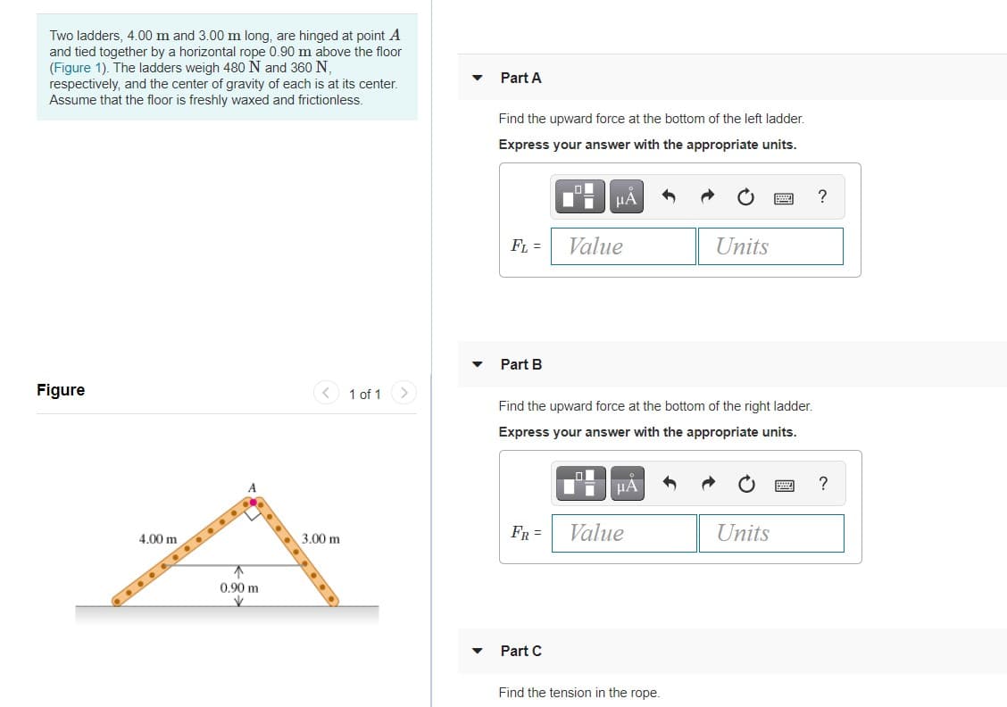 Two ladders, 4.00 m and 3.00 m long, are hinged at point A
and tied together by a horizontal rope 0.90 m above the floor
(Figure 1). The ladders weigh 480 N and 360 N,
respectively, and the center of gravity of each is at its center.
Assume that the floor is freshly waxed and frictionless.
Part A
Find the upward force at the bottom of the left ladder.
Express your answer with the appropriate units.
HÀ
FL =
Value
Units
Part B
Figure
< 1 of 1
Find the upward force at the bottom of the right ladder.
Express your answer with the appropriate units.
FR =
Value
Units
4.00 m
3.00 m
不
0.90 m
Part C
Find the tension in the rope.
