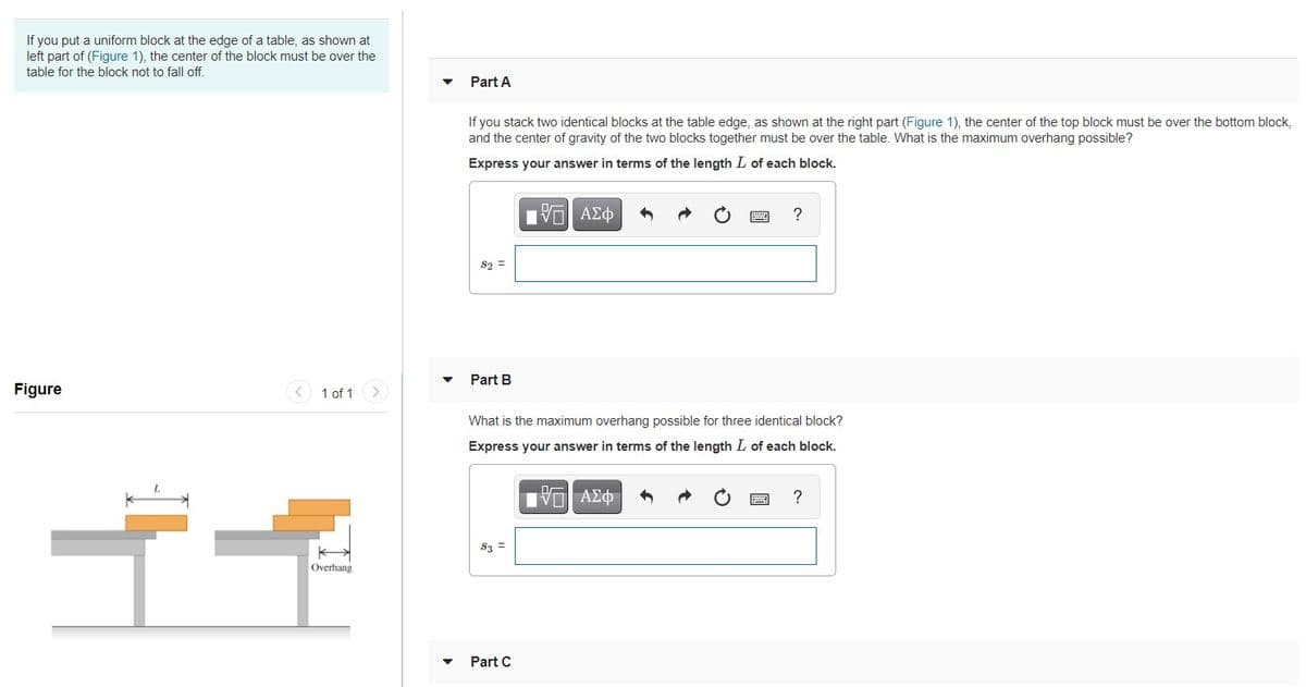 If you put a uniform block at the edge of a table, as shown at
left part of (Figure 1), the center of the block must be over the
table for the block not to fall off.
Part A
If you stack two identical blocks at the table edge, as shown at the right part (Figure 1), the center of the top block must be over the bottom block,
and the center of gravity of the two blocks together must be over the table. What is the maximum overhang possible?
Express your answer in terms of the length L of each block.
Hνα ΑΣφ
S2 =
Part B
Figure
< 1 of 1 >
What is the maximum overhang possible for three identical block?
Express your answer in terms of the length L of each block.
S3 =
Overhang
Part C
