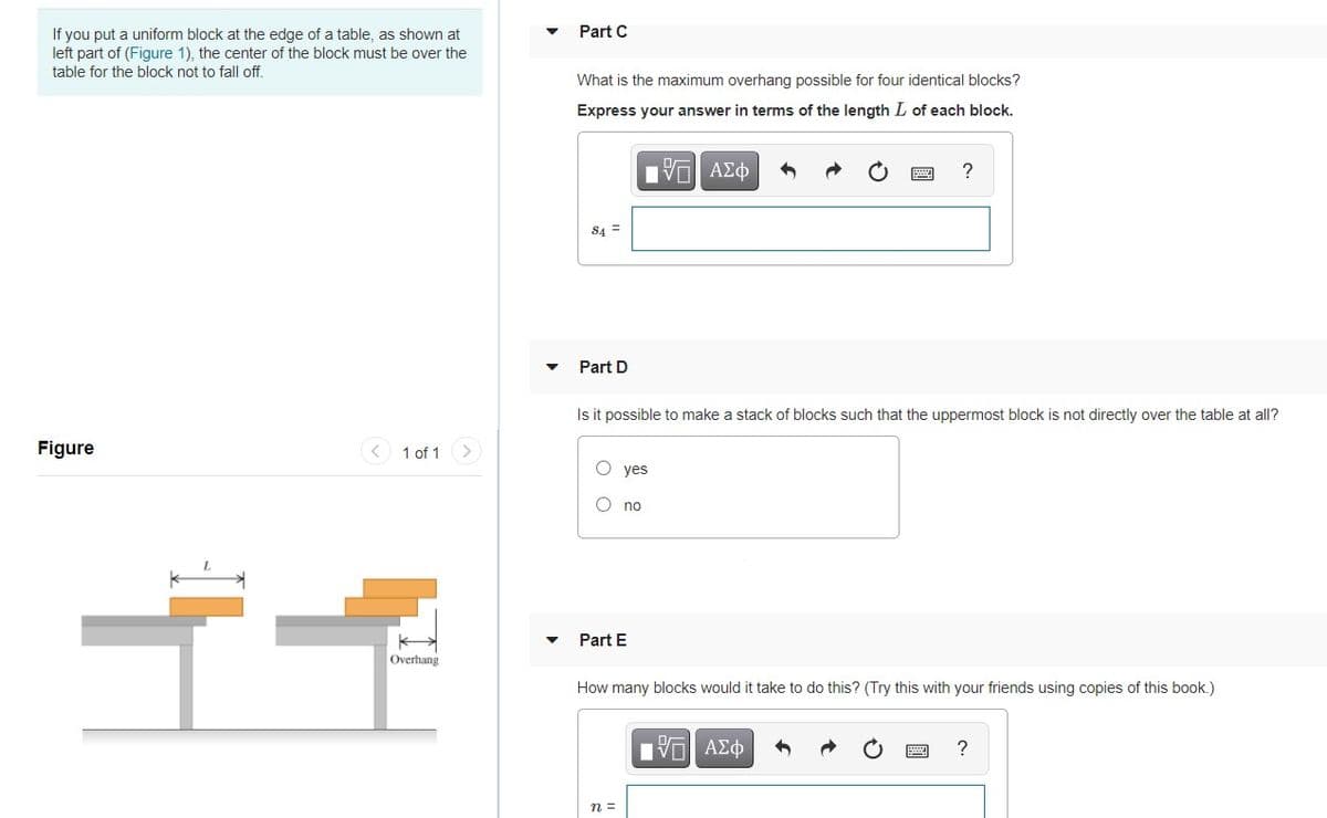 Part C
If you put a uniform block at the edge of a table, as shown at
left part of (Figure 1), the center of the block must be over the
table for the block not to fall off.
What is the maximum overhang possible for four identical blocks?
Express your answer in terms of the length L of each block.
ΠV ΑΣφ
S4 =
Part D
Is it possible to make a stack of blocks such that the uppermost block is not directly over the table at all?
Figure
< 1 of 1
O yes
O no
Part E
Overhang
How many blocks would it take to do this? (Try this with your friends using copies of this book.)
1ν ΑΣφ
n =

