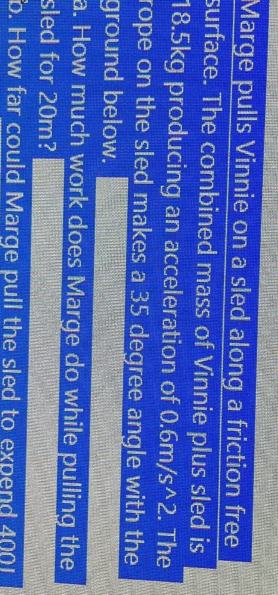 Marge pulls Vinnie on a sled along a friction free
surface. The combined mass of Vinnie plus sled is
18.5kg producing an acceleration of 0.6m/s^2. The
rope on the sled makes a 35 degree angle with the
ground below.
a. How much work does Marge do while pulling the
sled for 20m?
b. How far could Marge pull the sled to expend 4001
