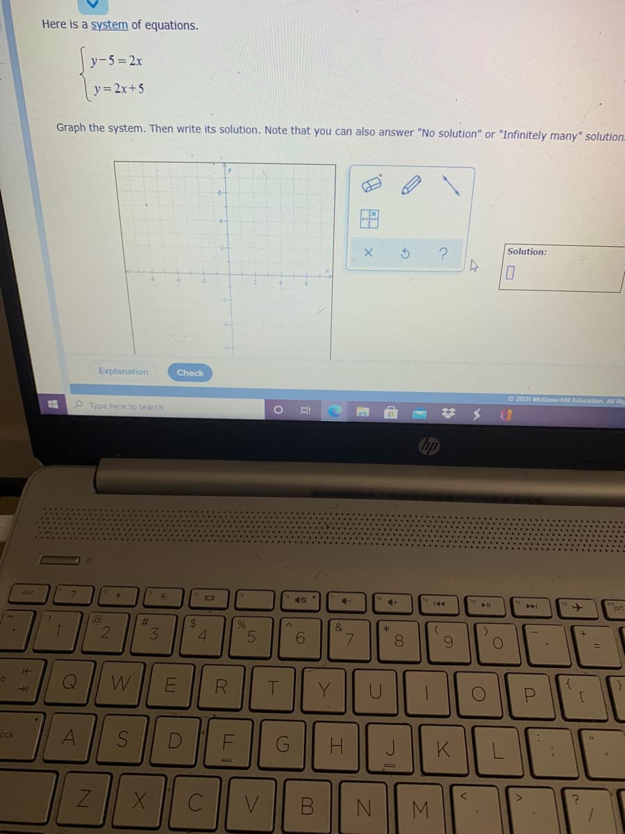 Here is a system of equations.
y-5=2x
y= 2x+5
Graph the system. Then write its solution. Note that you can also answer "No solution" or "Infinitely many" solution.
Solution:
Explanation
Check
O 2021 McGraw-Hil Education. All Ric
P Type here to search
esc
101
10
4+
144
prt
(a
%23
24
&
2
3.
6.
7.
8.
9.
1t
W
ock
A
F
K
M
田x
