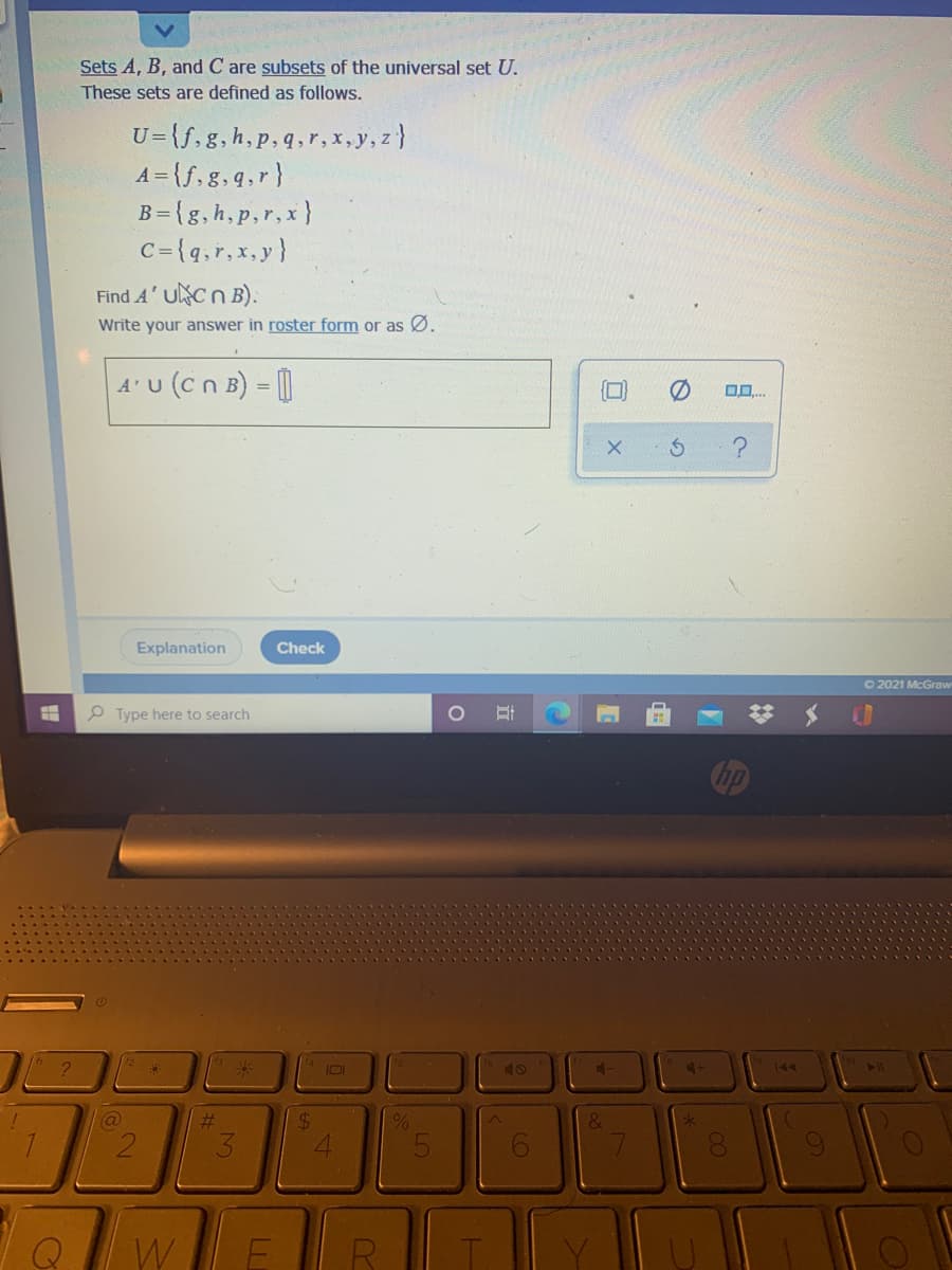 Sets A, B, and C are subsets of the universal set U.
These sets are defined as follows.
U={f,g, h,p,q,r,x, y, z}
A = {f,g,q,r}
B={g,h,p,r,x}
C={q,r,x, y}
Find A' UNCN B).
Write your answer in roster form or as Ø.
4'U (cn B) = |
Explanation
Check
O 2021 McGraw
P Type here to search
144
@
%23
24
2.
W
