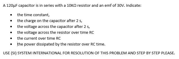 A 120μF capacitor is in series with a 10KQ resistor and an emf of 30V. Indicate:
. the time constant,
the charge on the capacitor after 2 s,
the voltage across the capacitor after 2 s,
the voltage across the resistor over time RC
the current over time RC
the power dissipated by the resistor over RC time.
USE (SI) SYSTEM INTERNATIONAL FOR RESOLUTION OF THIS PROBLEM AND STEP BY STEP PLEASE.
.
.
.
.