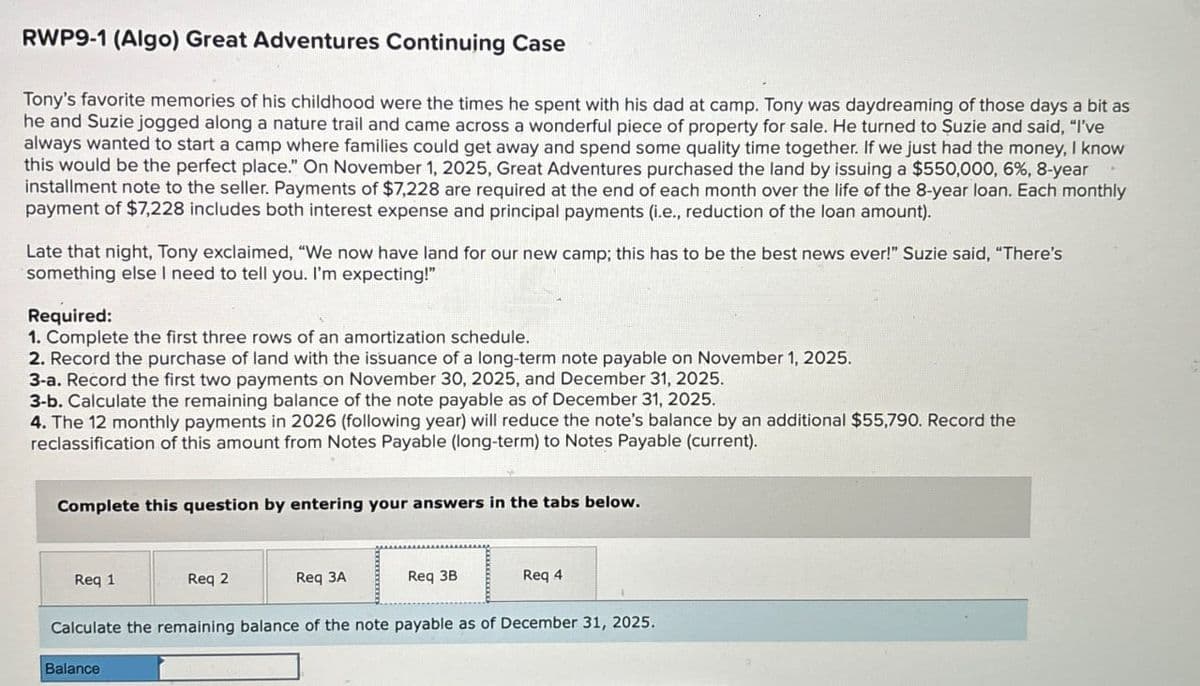 RWP9-1 (Algo) Great Adventures Continuing Case
Tony's favorite memories of his childhood were the times he spent with his dad at camp. Tony was daydreaming of those days a bit as
he and Suzie jogged along a nature trail and came across a wonderful piece of property for sale. He turned to Suzie and said, "I've
always wanted to start a camp where families could get away and spend some quality time together. If we just had the money, I know
this would be the perfect place." On November 1, 2025, Great Adventures purchased the land by issuing a $550,000, 6%, 8-year
installment note to the seller. Payments of $7,228 are required at the end of each month over the life of the 8-year loan. Each monthly
payment of $7,228 includes both interest expense and principal payments (i.e., reduction of the loan amount).
Late that night, Tony exclaimed, "We now have land for our new camp; this has to be the best news ever!" Suzie said, "There's
something else I need to tell you. I'm expecting!"
Required:
1. Complete the first three rows of an amortization schedule.
2. Record the purchase of land with the issuance of a long-term note payable on November 1, 2025.
3-a. Record the first two payments on November 30, 2025, and December 31, 2025.
3-b. Calculate the remaining balance of the note payable as of December 31, 2025.
4. The 12 monthly payments in 2026 (following year) will reduce the note's balance by an additional $55,790. Record the
reclassification of this amount from Notes Payable (long-term) to Notes Payable (current).
Complete this question by entering your answers in the tabs below.
Req 1
Req 2
Req 3A
Req 3B
Req 4
Calculate the remaining balance of the note payable as of December 31, 2025.
Balance